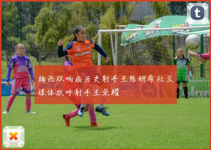 梅西双响成历史射手王陈妍希社交媒体欢呼射手王荣耀