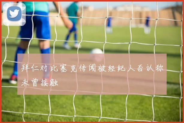 拜仁对比塞克传闻被经纪人否认称未曾接触