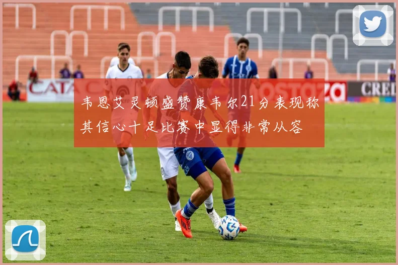 韦恩艾灵顿盛赞康韦尔21分表现称其信心十足比赛中显得非常从容