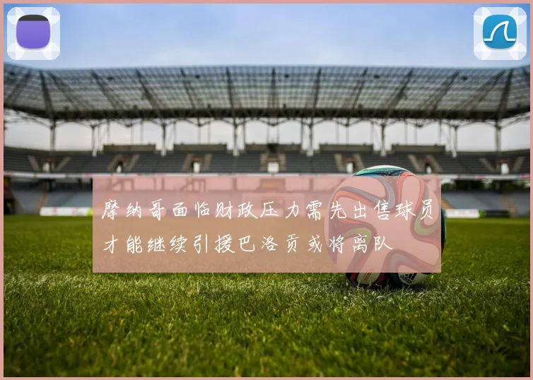 摩纳哥面临财政压力需先出售球员才能继续引援巴洛贡或将离队