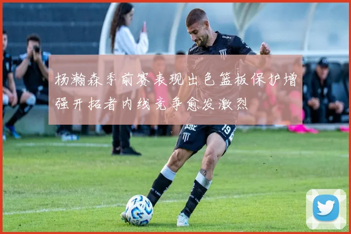 杨瀚森季前赛表现出色篮板保护增强开拓者内线竞争愈发激烈