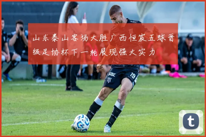 山东泰山客场大胜广西恒宸五球晋级足协杯下一轮展现强大实力