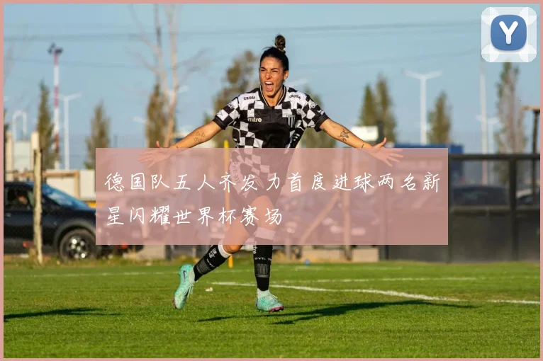 德国队五人齐发力首度进球两名新星闪耀世界杯赛场
