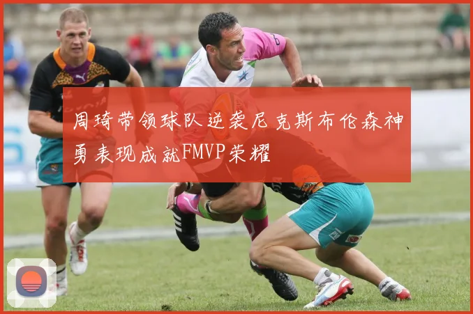 周琦带领球队逆袭尼克斯布伦森神勇表现成就FMVP荣耀
