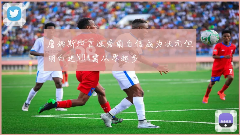 詹姆斯坦言选秀前自信成为状元但明白进NBA需从零起步