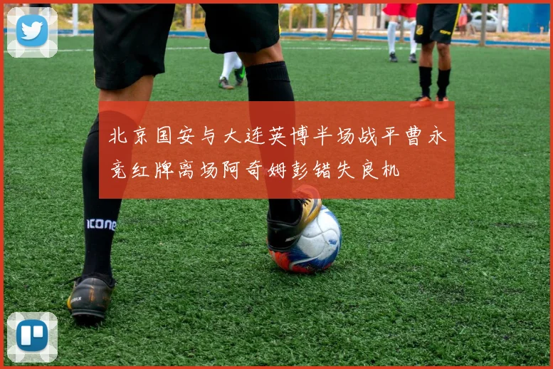 北京国安与大连英博半场战平曹永竞红牌离场阿奇姆彭错失良机