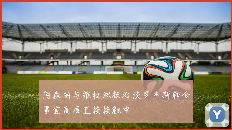 阿森纳与维拉积极洽谈罗杰斯转会事宜高层直接接触中