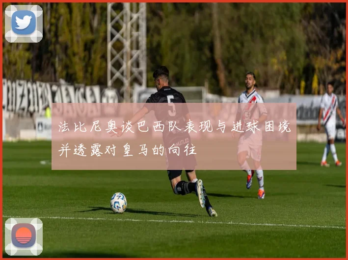 法比尼奥谈巴西队表现与进球困境并透露对皇马的向往