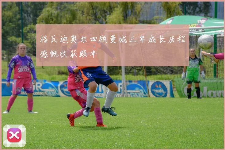 格瓦迪奥尔回顾曼城三年成长历程感慨收获颇丰