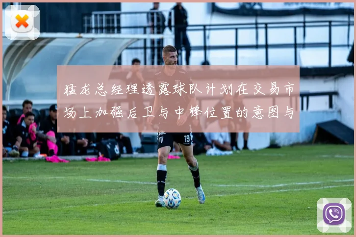猛龙总经理透露球队计划在交易市场上加强后卫与中锋位置的意图与目标