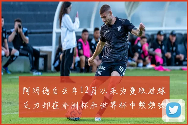 阿玛德自去年12月以来为曼联进球乏力却在非洲杯和世界杯中频频破门