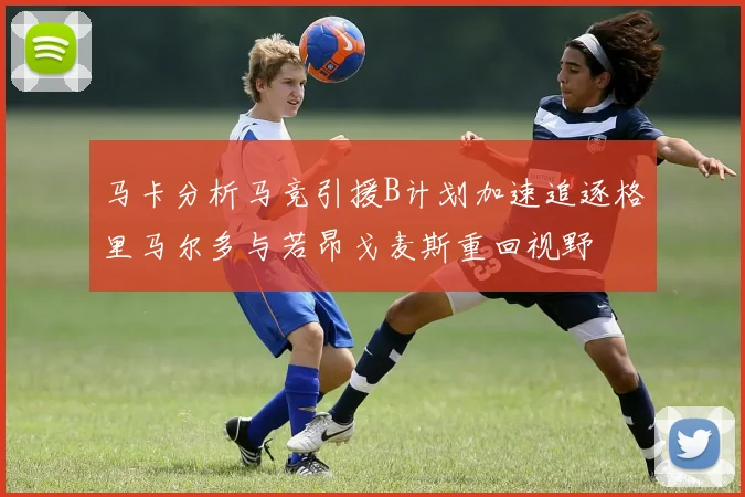 马卡分析马竞引援B计划加速追逐格里马尔多与若昂戈麦斯重回视野