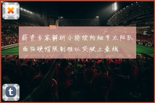 薪资专家解析小桥续约细节太阳队面临硬帽限制难以突破土豪线