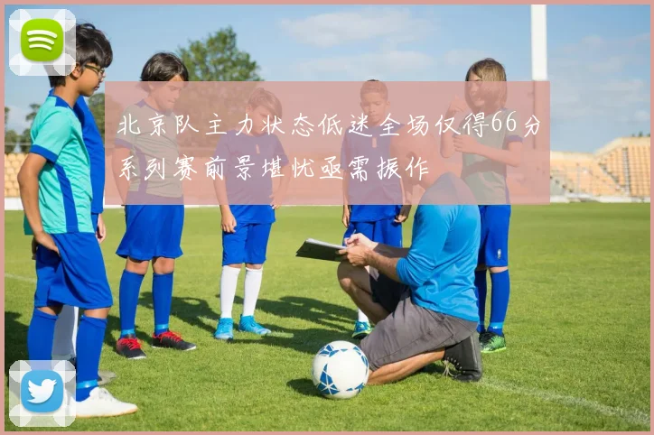 北京队主力状态低迷全场仅得66分系列赛前景堪忧亟需振作