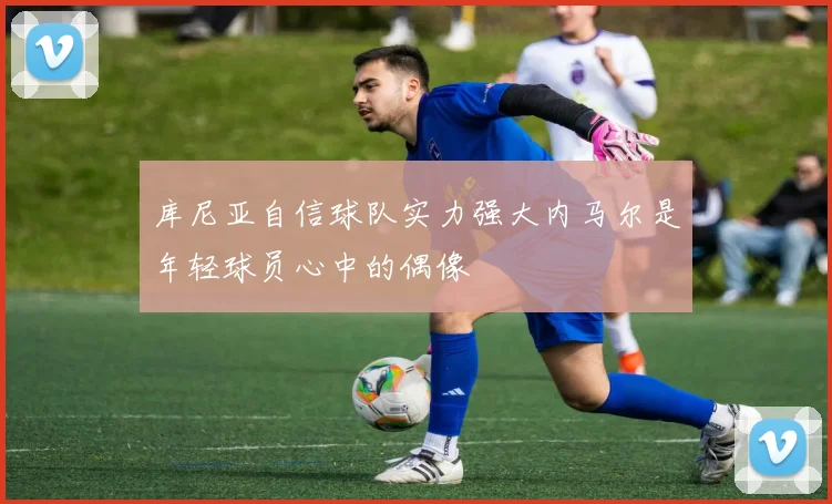库尼亚自信球队实力强大内马尔是年轻球员心中的偶像