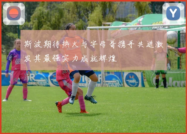 斯波期待热火与字母哥携手共进激发其最强实力成就辉煌