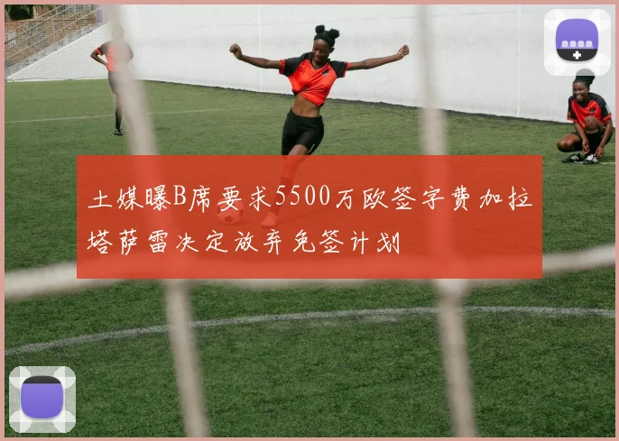 土媒曝B席要求5500万欧签字费加拉塔萨雷决定放弃免签计划