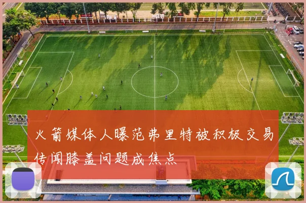 火箭媒体人曝范弗里特被积极交易传闻膝盖问题成焦点