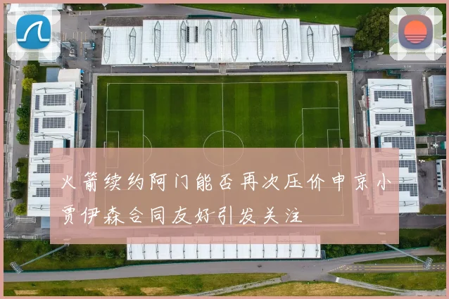 火箭续约阿门能否再次压价申京小贾伊森合同友好引发关注