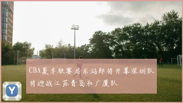 CBA夏季联赛启东站即将开幕深圳队将迎战江苏青岛和广厦队