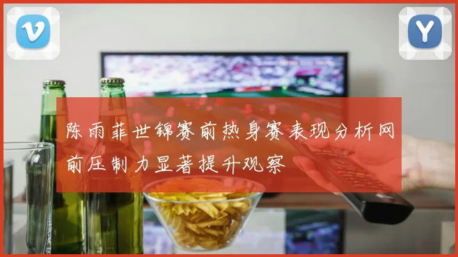 陈雨菲世锦赛前热身赛表现分析网前压制力显著提升观察