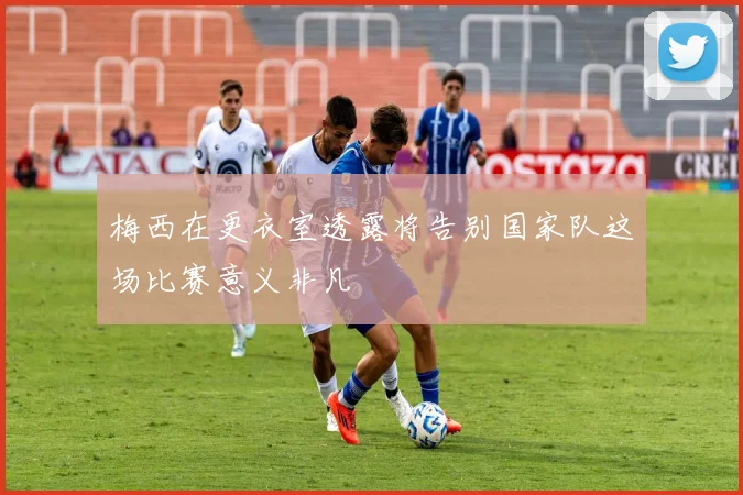 梅西在更衣室透露将告别国家队这场比赛意义非凡