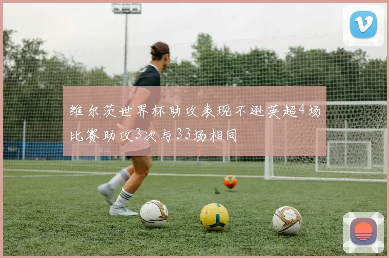 维尔茨世界杯助攻表现不逊英超4场比赛助攻3次与33场相同